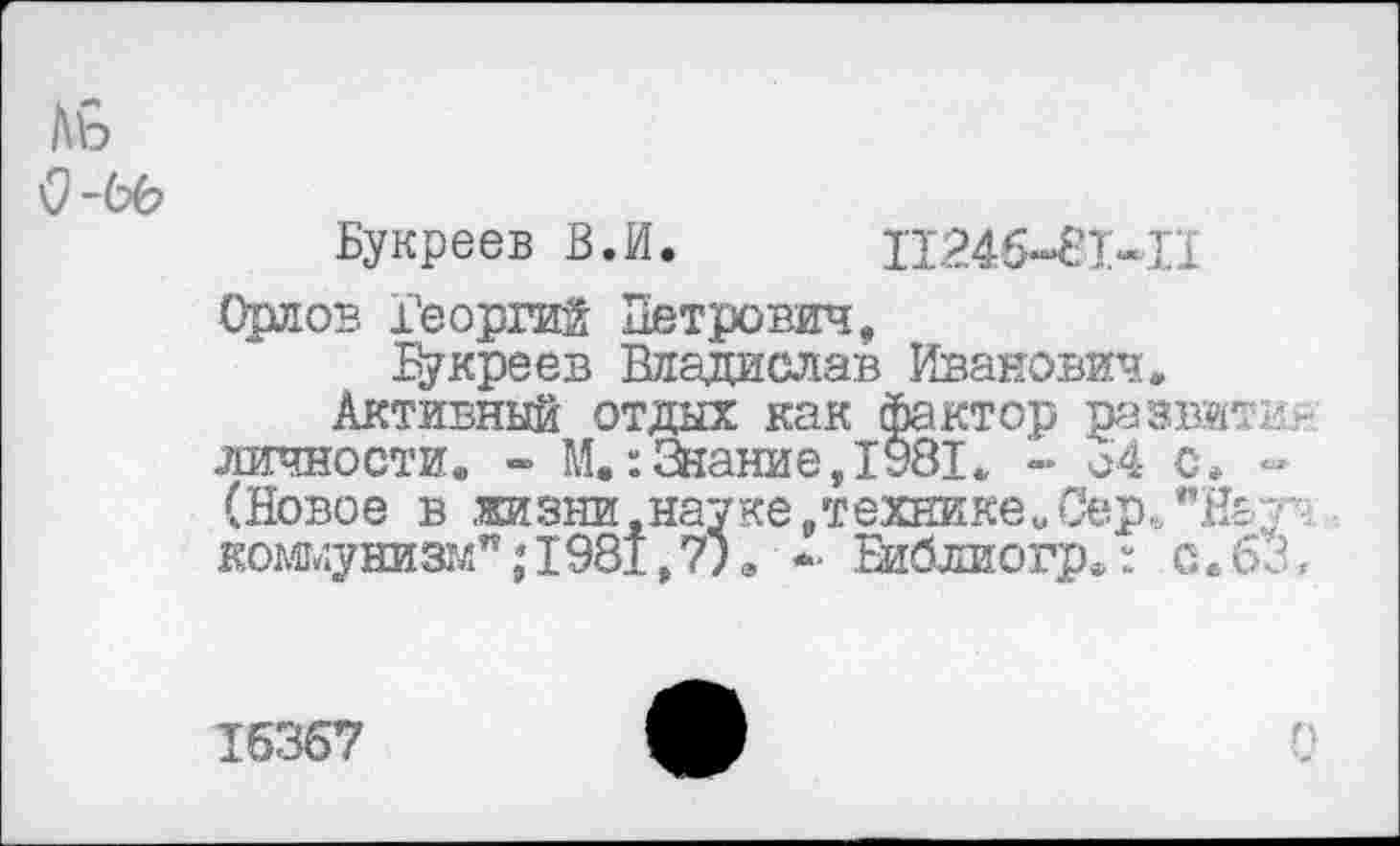 ﻿Аь
Букреев В.И.	П246-81-П
Орлов Георгий Петрович,
Букреев Владислав Иванович,
Активный отдых как фактор развитие личности«, - М.:Знание,1981, - 64 с, ~ (Новое в .жизни,науке,технике,Сер.,”На;< кожуниз1лп;1981,7)в - Еиблиогр»: о. 63,
15367	ф